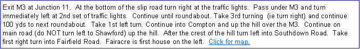 Text Box: Exit M3 at Junction 11.  At the bottom of the slip road turn right at the traffic lights.  Pass under M3 and turn immediately left at 2nd set of traffic lights.  Continue until roundabout. Take 3rd turning  (ie turn right) and continue 100 yds to next roundabout.  Take 1st left turn. Continue into Compton and up the hill over the M3.  Continue on main road (do NOT turn left to Shawford) up the hill.  After the crest of the hill turn left into Southdown Road.  Take first right turn into Fairfield Road.  Fairacre is first house on the left.  Click for map.