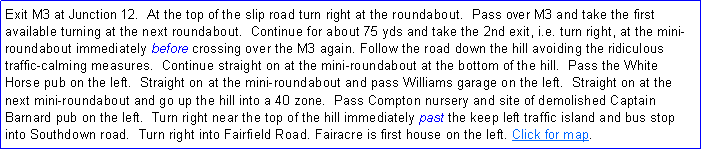 Text Box: Exit M3 at Junction 12.  At the top of the slip road turn right at the roundabout.  Pass over M3 and take the first available turning at the next roundabout.  Continue for about 75 yds and take the 2nd exit, i.e. turn right, at the mini-roundabout immediately before crossing over the M3 again. Follow the road down the hill avoiding the ridiculous traffic-calming measures.  Continue straight on at the mini-roundabout at the bottom of the hill.  Pass the White Horse pub on the left.  Straight on at the mini-roundabout and pass Williams garage on the left.  Straight on at the next mini-roundabout and go up the hill into a 40 zone.  Pass Compton nursery and site of demolished Captain Barnard pub on the left.  Turn right near the top of the hill immediately past the keep left traffic island and bus stop into Southdown road.  Turn right into Fairfield Road. Fairacre is first house on the left. Click for map.
